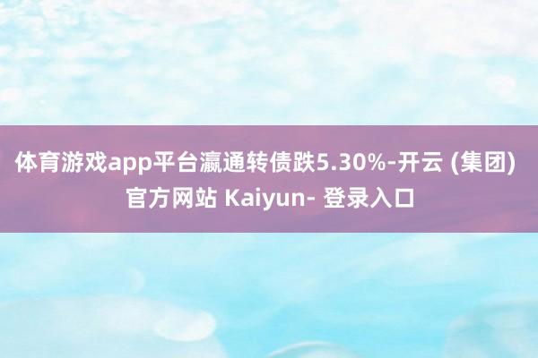 体育游戏app平台瀛通转债跌5.30%-开云 (集团) 官方网站 Kaiyun- 登录入口