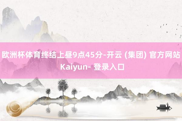 欧洲杯体育　　终结上昼9点45分-开云 (集团) 官方网站 Kaiyun- 登录入口