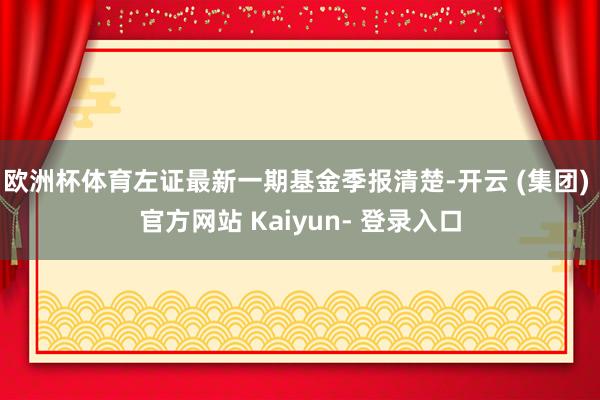 欧洲杯体育左证最新一期基金季报清楚-开云 (集团) 官方网站 Kaiyun- 登录入口