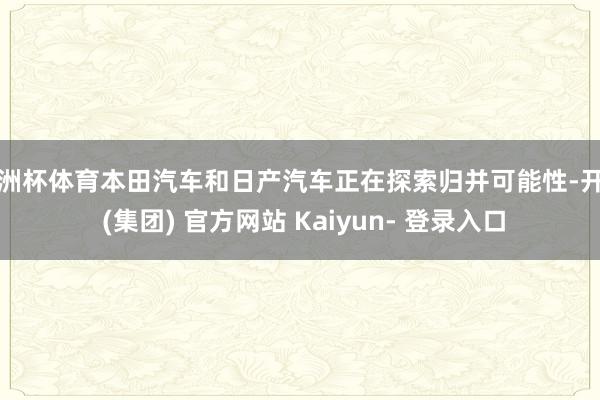 欧洲杯体育本田汽车和日产汽车正在探索归并可能性-开云 (集团) 官方网站 Kaiyun- 登录入口