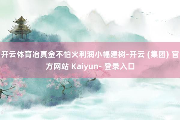 开云体育冶真金不怕火利润小幅建树-开云 (集团) 官方网站 Kaiyun- 登录入口
