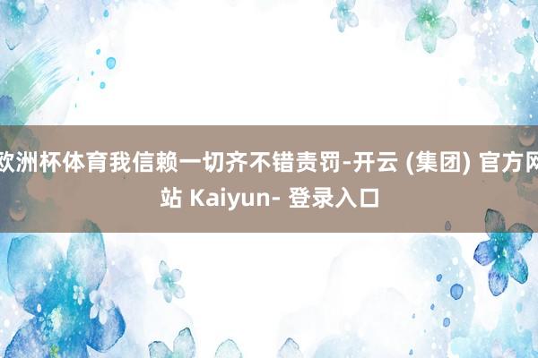 欧洲杯体育我信赖一切齐不错责罚-开云 (集团) 官方网站 Kaiyun- 登录入口