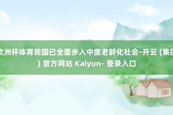 欧洲杯体育我国已全面步入中度老龄化社会-开云 (集团) 官方网站 Kaiyun- 登录入口