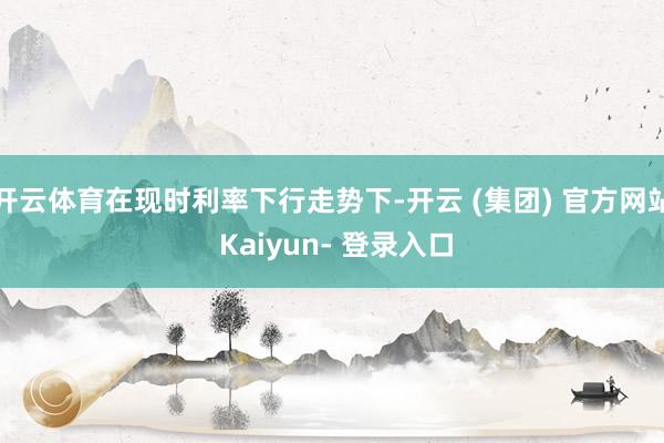 开云体育在现时利率下行走势下-开云 (集团) 官方网站 Kaiyun- 登录入口