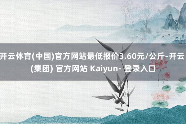 开云体育(中国)官方网站最低报价3.60元/公斤-开云 (集团) 官方网站 Kaiyun- 登录入口