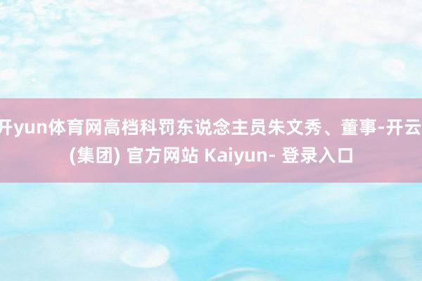 开yun体育网高档科罚东说念主员朱文秀、董事-开云 (集团) 官方网站 Kaiyun- 登录入口