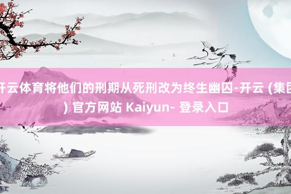 开云体育将他们的刑期从死刑改为终生幽囚-开云 (集团) 官方网站 Kaiyun- 登录入口