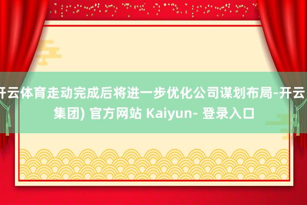 开云体育走动完成后将进一步优化公司谋划布局-开云 (集团) 官方网站 Kaiyun- 登录入口