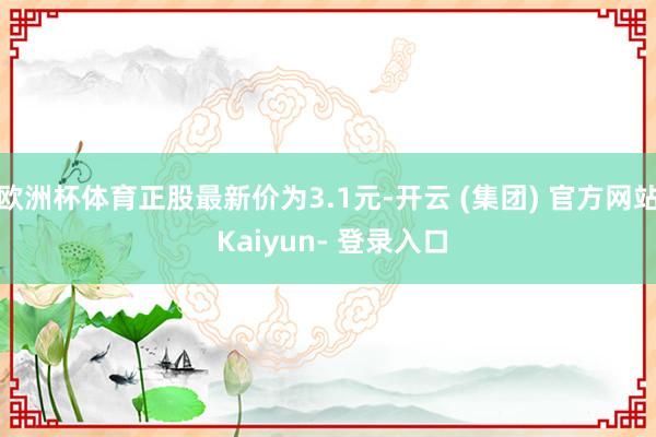 欧洲杯体育正股最新价为3.1元-开云 (集团) 官方网站 Kaiyun- 登录入口