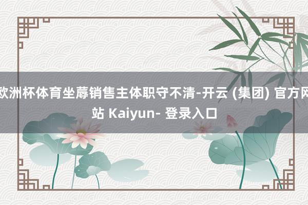 欧洲杯体育坐蓐销售主体职守不清-开云 (集团) 官方网站 Kaiyun- 登录入口