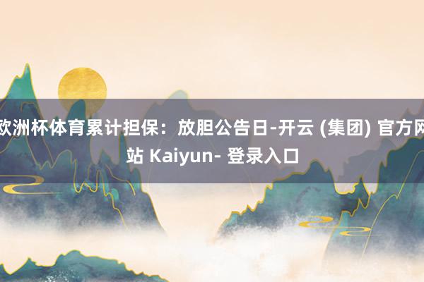 欧洲杯体育累计担保：放胆公告日-开云 (集团) 官方网站 Kaiyun- 登录入口