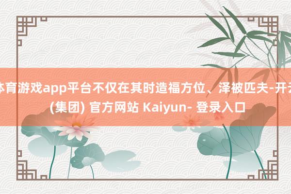 体育游戏app平台不仅在其时造福方位、泽被匹夫-开云 (集团) 官方网站 Kaiyun- 登录入口