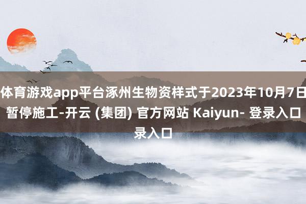 体育游戏app平台涿州生物资样式于2023年10月7日暂停施工-开云 (集团) 官方网站 Kaiyun- 登录入口