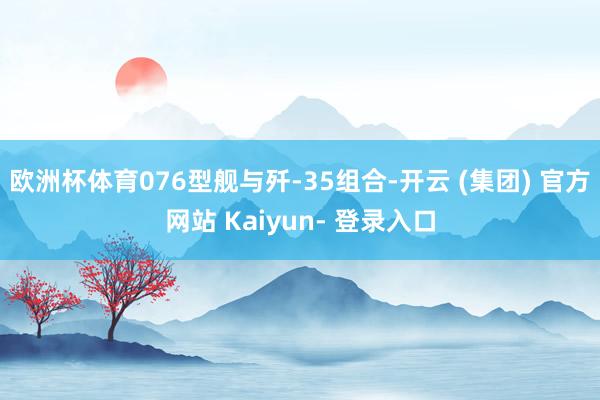 欧洲杯体育076型舰与歼-35组合-开云 (集团) 官方网站 Kaiyun- 登录入口