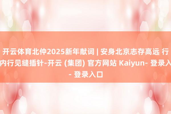 开云体育北仲2025新年献词 | 安身北京志存高远 行状内行见缝插针-开云 (集团) 官方网站 Kaiyun- 登录入口