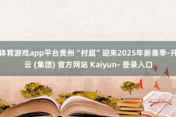 体育游戏app平台贵州“村超”迎来2025年新赛季-开云 (集团) 官方网站 Kaiyun- 登录入口