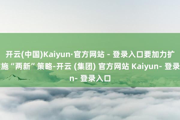 开云(中国)Kaiyun·官方网站 - 登录入口要加力扩围实施“两新”策略-开云 (集团) 官方网站 Kaiyun- 登录入口