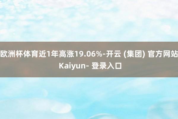 欧洲杯体育近1年高涨19.06%-开云 (集团) 官方网站 Kaiyun- 登录入口