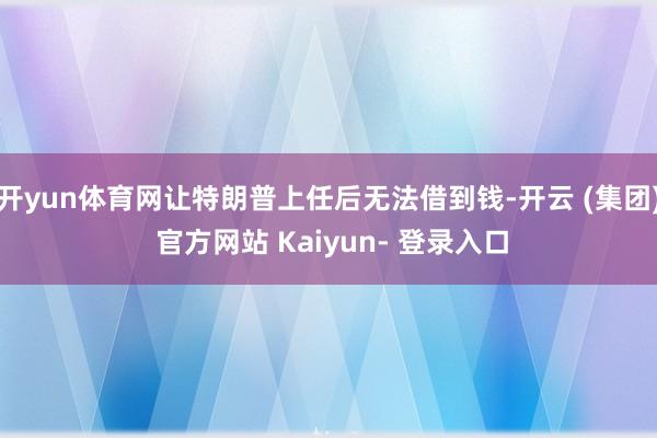 开yun体育网让特朗普上任后无法借到钱-开云 (集团) 官方网站 Kaiyun- 登录入口