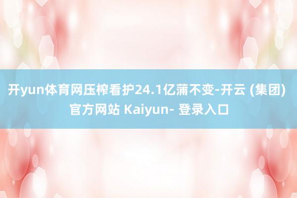 开yun体育网压榨看护24.1亿蒲不变-开云 (集团) 官方网站 Kaiyun- 登录入口