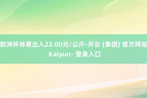 欧洲杯体育出入22.00元/公斤-开云 (集团) 官方网站 Kaiyun- 登录入口