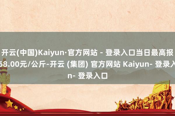 开云(中国)Kaiyun·官方网站 - 登录入口当日最高报价68.00元/公斤-开云 (集团) 官方网站 Kaiyun- 登录入口