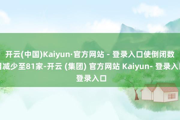 开云(中国)Kaiyun·官方网站 - 登录入口使倒闭数目减少至81家-开云 (集团) 官方网站 Kaiyun- 登录入口