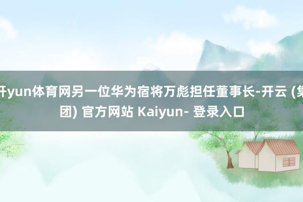 开yun体育网另一位华为宿将万彪担任董事长-开云 (集团) 官方网站 Kaiyun- 登录入口