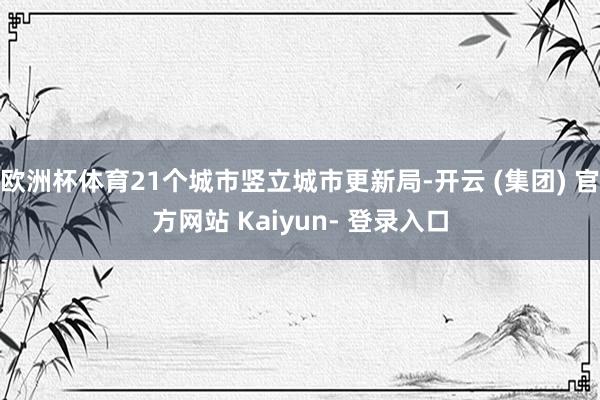 欧洲杯体育21个城市竖立城市更新局-开云 (集团) 官方网站 Kaiyun- 登录入口