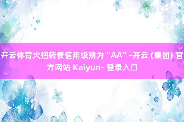开云体育火把转债信用级别为“AA”-开云 (集团) 官方网站 Kaiyun- 登录入口