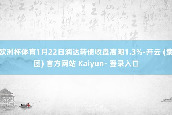 欧洲杯体育1月22日润达转债收盘高潮1.3%-开云 (集团) 官方网站 Kaiyun- 登录入口