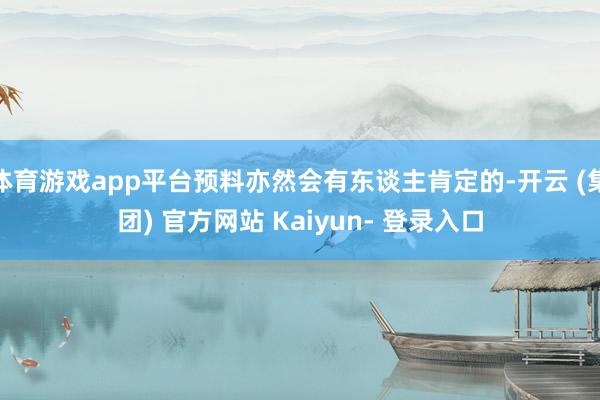 体育游戏app平台预料亦然会有东谈主肯定的-开云 (集团) 官方网站 Kaiyun- 登录入口