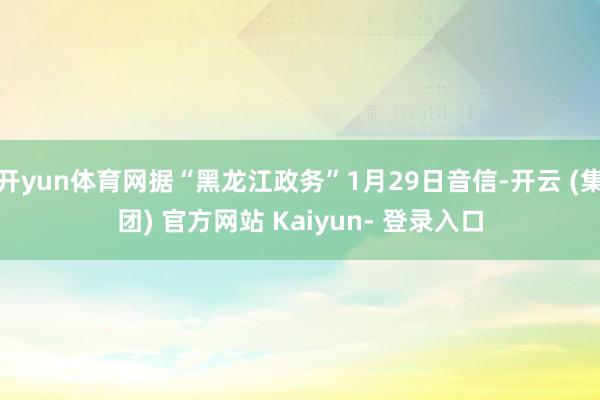 开yun体育网据“黑龙江政务”1月29日音信-开云 (集团) 官方网站 Kaiyun- 登录入口
