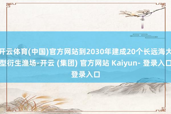 开云体育(中国)官方网站到2030年建成20个长远海大型衍生渔场-开云 (集团) 官方网站 Kaiyun- 登录入口