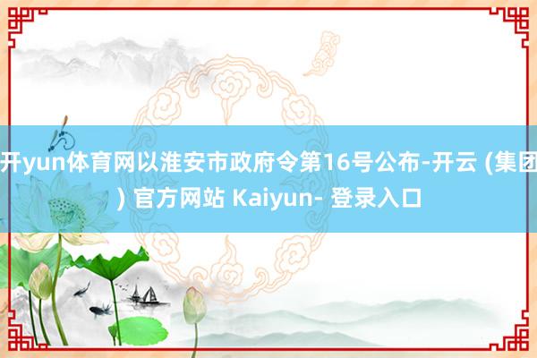 开yun体育网以淮安市政府令第16号公布-开云 (集团) 官方网站 Kaiyun- 登录入口