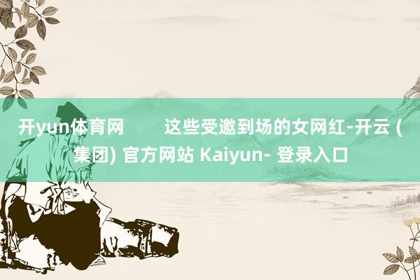 开yun体育网        这些受邀到场的女网红-开云 (集团) 官方网站 Kaiyun- 登录入口