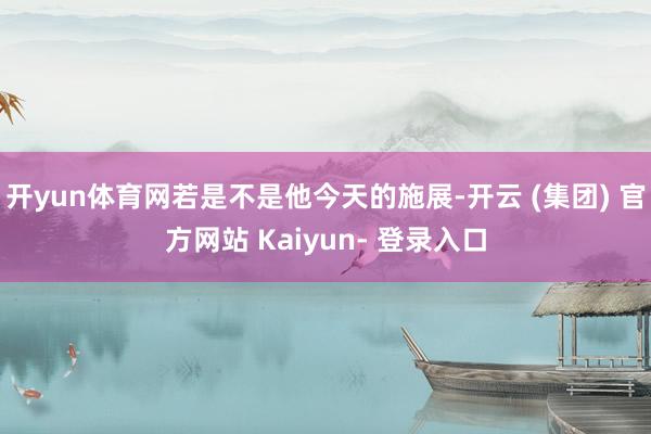 开yun体育网若是不是他今天的施展-开云 (集团) 官方网站 Kaiyun- 登录入口