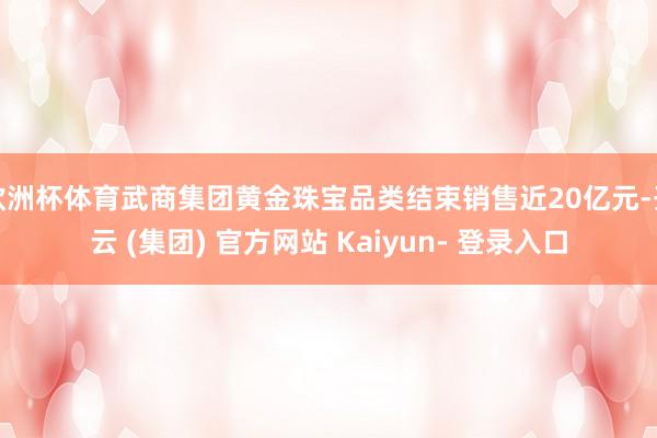 欧洲杯体育武商集团黄金珠宝品类结束销售近20亿元-开云 (集团) 官方网站 Kaiyun- 登录入口