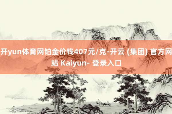 开yun体育网铂金价钱407元/克-开云 (集团) 官方网站 Kaiyun- 登录入口