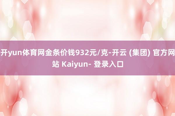 开yun体育网金条价钱932元/克-开云 (集团) 官方网站 Kaiyun- 登录入口