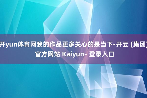 开yun体育网我的作品更多关心的是当下-开云 (集团) 官方网站 Kaiyun- 登录入口