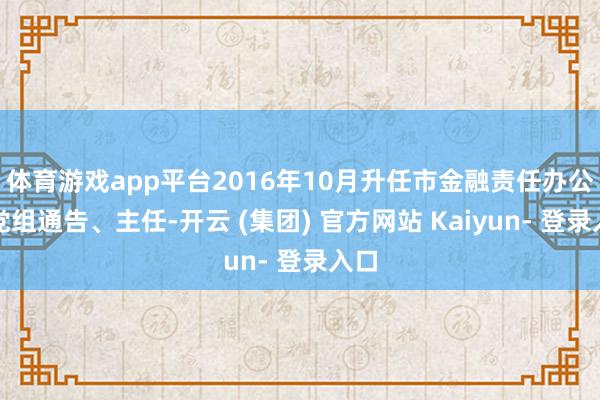 体育游戏app平台2016年10月升任市金融责任办公室党组通告、主任-开云 (集团) 官方网站 Kaiyun- 登录入口