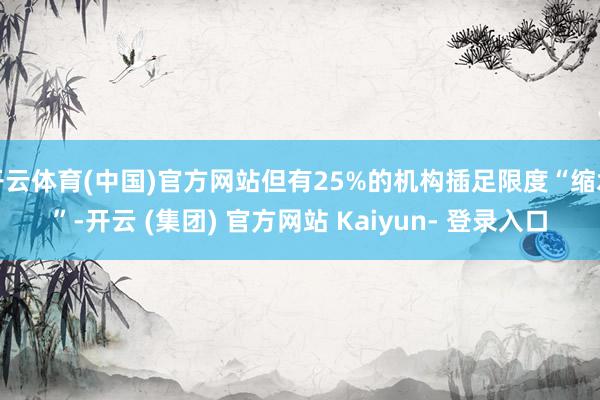 开云体育(中国)官方网站但有25%的机构插足限度“缩水”-开云 (集团) 官方网站 Kaiyun- 登录入口