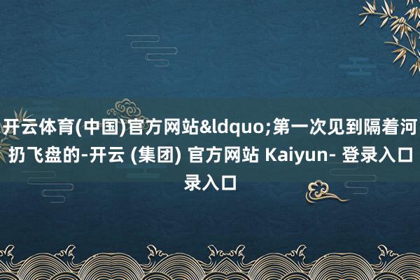 开云体育(中国)官方网站&ldquo;第一次见到隔着河扔飞盘的-开云 (集团) 官方网站 Kaiyun- 登录入口