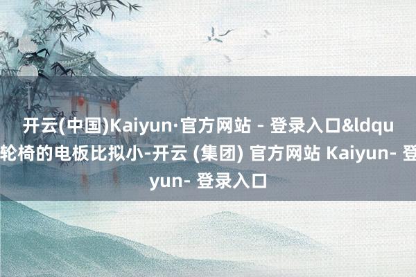 开云(中国)Kaiyun·官方网站 - 登录入口&ldquo;电动轮椅的电板比拟小-开云 (集团) 官方网站 Kaiyun- 登录入口