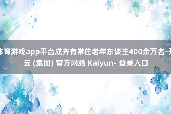 体育游戏app平台成齐有常住老年东谈主400余万名-开云 (集团) 官方网站 Kaiyun- 登录入口