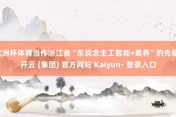 欧洲杯体育当作浙江省“东说念主工智能+素养”的先驱-开云 (集团) 官方网站 Kaiyun- 登录入口