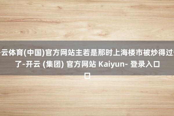 开云体育(中国)官方网站主若是那时上海楼市被炒得过热了-开云 (集团) 官方网站 Kaiyun- 登录入口