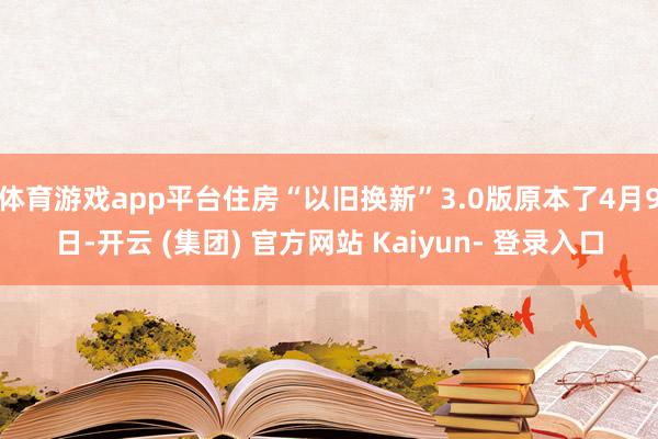 体育游戏app平台住房“以旧换新”3.0版原本了4月9日-开云 (集团) 官方网站 Kaiyun- 登录入口