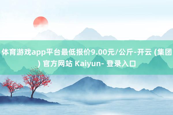 体育游戏app平台最低报价9.00元/公斤-开云 (集团) 官方网站 Kaiyun- 登录入口